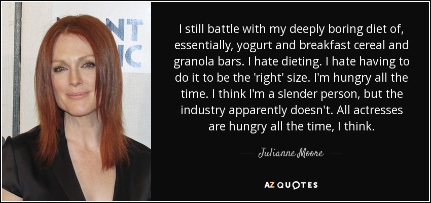 I still battle with my deeply boring diet of, essentially, yogurt and breakfast cereal and granola bars. I hate dieting. I hate having to do it to be the 'right' size. I'm hungry all the time. I think I'm a slender person, but the industry apparently doesn't. All actresses are hungry all the time, I think. - Julianne Moore