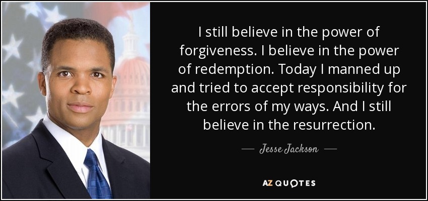 I still believe in the power of forgiveness. I believe in the power of redemption. Today I manned up and tried to accept responsibility for the errors of my ways. And I still believe in the resurrection. - Jesse Jackson, Jr.