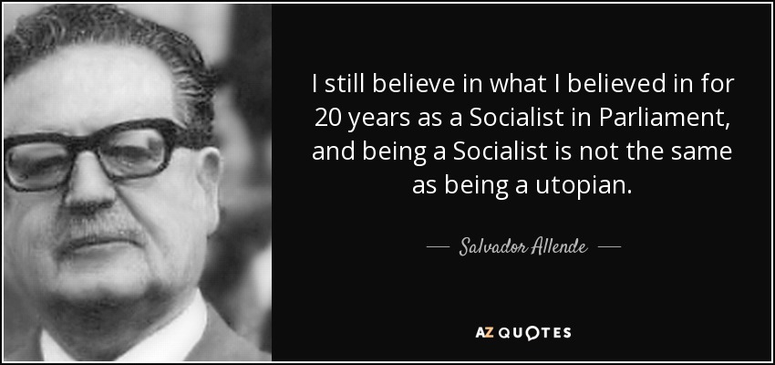 I still believe in what I believed in for 20 years as a Socialist in Parliament, and being a Socialist is not the same as being a utopian. - Salvador Allende