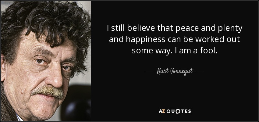 I still believe that peace and plenty and happiness can be worked out some way. I am a fool. - Kurt Vonnegut
