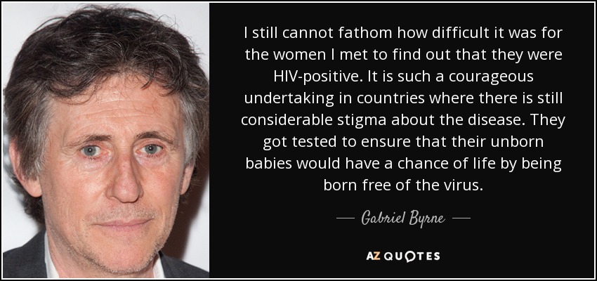 I still cannot fathom how difficult it was for the women I met to find out that they were HIV-positive. It is such a courageous undertaking in countries where there is still considerable stigma about the disease. They got tested to ensure that their unborn babies would have a chance of life by being born free of the virus. - Gabriel Byrne