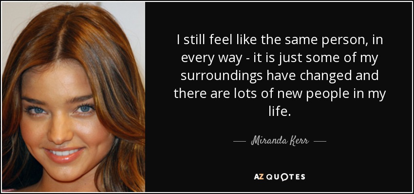 I still feel like the same person, in every way - it is just some of my surroundings have changed and there are lots of new people in my life. - Miranda Kerr