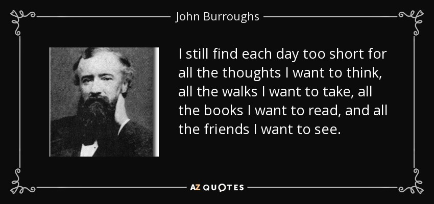 I still find each day too short for all the thoughts I want to think, all the walks I want to take, all the books I want to read, and all the friends I want to see. - John Burroughs