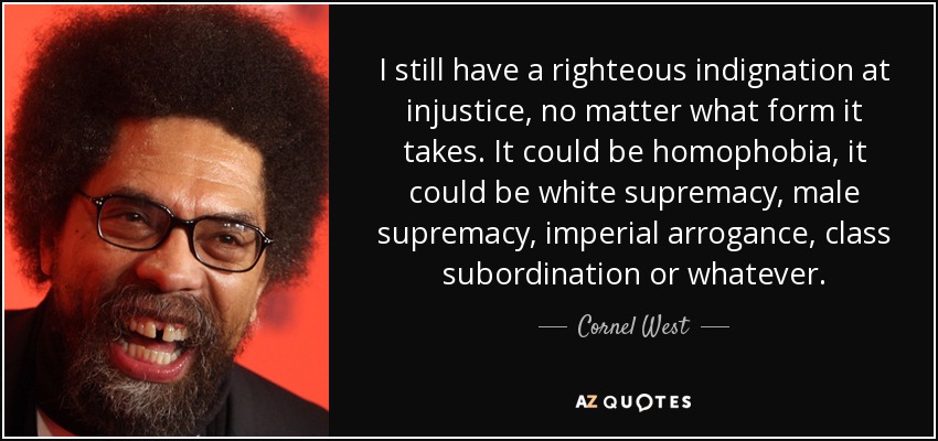 I still have a righteous indignation at injustice, no matter what form it takes. It could be homophobia, it could be white supremacy, male supremacy, imperial arrogance, class subordination or whatever. - Cornel West