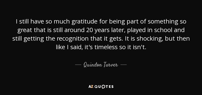 I still have so much gratitude for being part of something so great that is still around 20 years later, played in school and still getting the recognition that it gets. It is shocking, but then like I said, it's timeless so it isn't. - Quindon Tarver