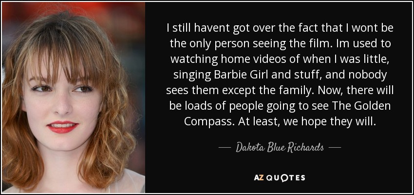 I still havent got over the fact that I wont be the only person seeing the film. Im used to watching home videos of when I was little, singing Barbie Girl and stuff, and nobody sees them except the family. Now, there will be loads of people going to see The Golden Compass. At least, we hope they will. - Dakota Blue Richards