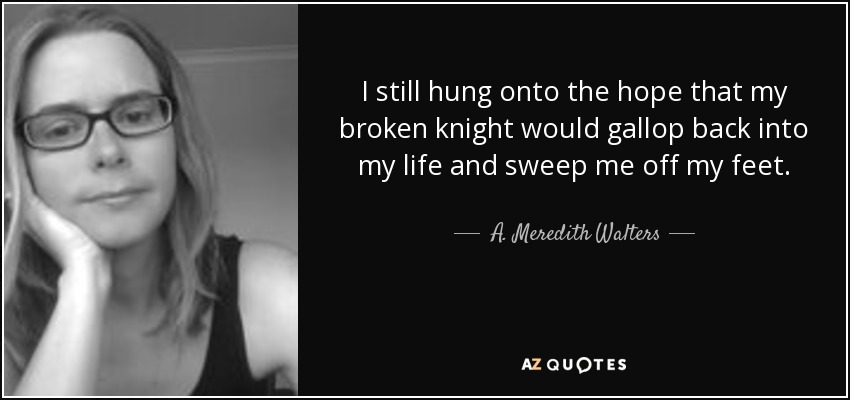 I still hung onto the hope that my broken knight would gallop back into my life and sweep me off my feet. - A. Meredith Walters