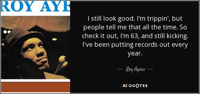 I still look good. I'm trippin', but people tell me that all the time. So check it out, I'm 63, and still kicking. I've been putting records out every year. - Roy Ayers