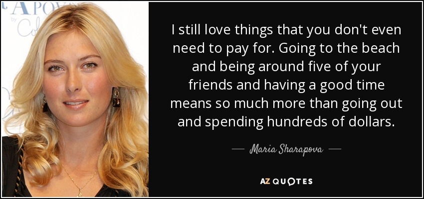 I still love things that you don't even need to pay for. Going to the beach and being around five of your friends and having a good time means so much more than going out and spending hundreds of dollars. - Maria Sharapova