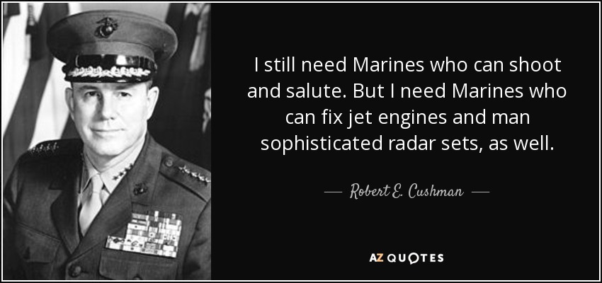 I still need Marines who can shoot and salute. But I need Marines who can fix jet engines and man sophisticated radar sets, as well. - Robert E. Cushman, Jr.