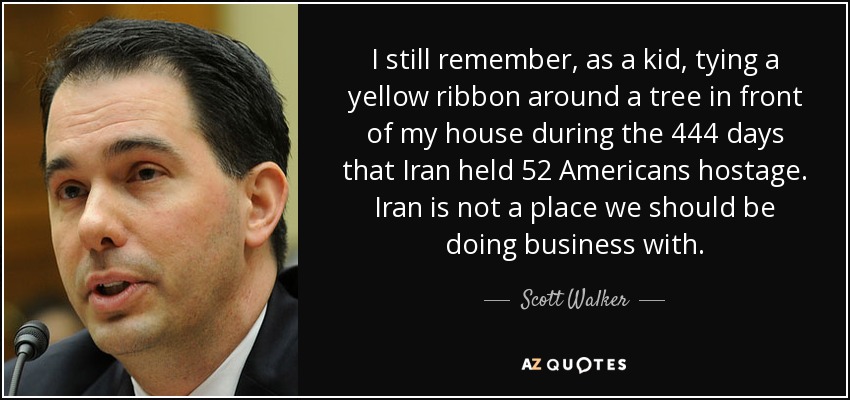 I still remember, as a kid, tying a yellow ribbon around a tree in front of my house during the 444 days that Iran held 52 Americans hostage. Iran is not a place we should be doing business with. - Scott Walker