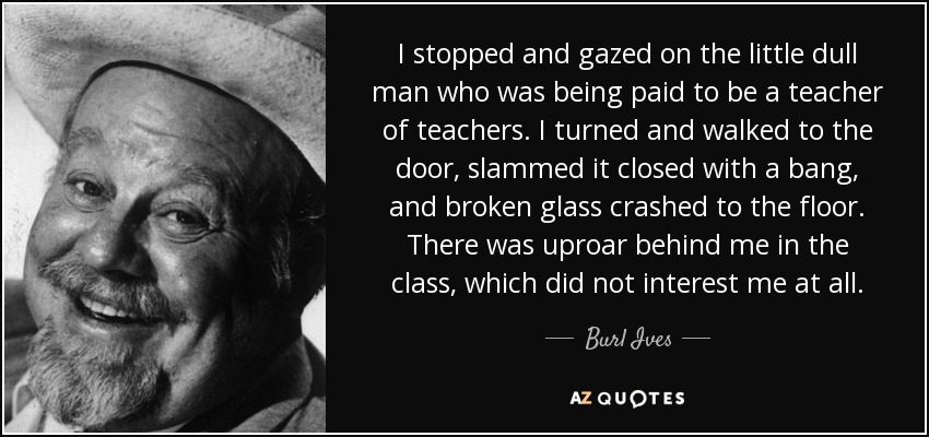 I stopped and gazed on the little dull man who was being paid to be a teacher of teachers. I turned and walked to the door, slammed it closed with a bang, and broken glass crashed to the floor. There was uproar behind me in the class, which did not interest me at all. - Burl Ives