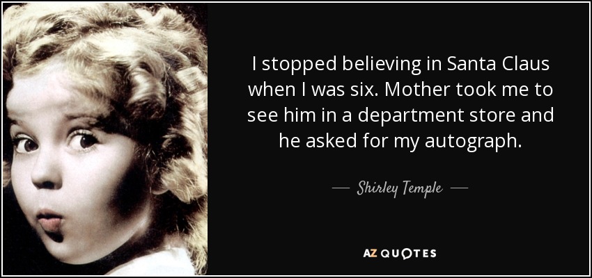 I stopped believing in Santa Claus when I was six. Mother took me to see him in a department store and he asked for my autograph. - Shirley Temple