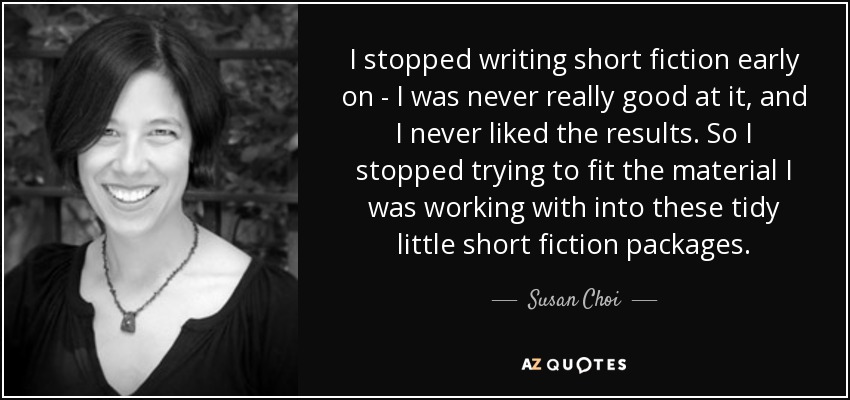 I stopped writing short fiction early on - I was never really good at it, and I never liked the results. So I stopped trying to fit the material I was working with into these tidy little short fiction packages. - Susan Choi