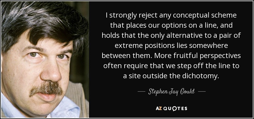 I strongly reject any conceptual scheme that places our options on a line, and holds that the only alternative to a pair of extreme positions lies somewhere between them. More fruitful perspectives often require that we step off the line to a site outside the dichotomy. - Stephen Jay Gould