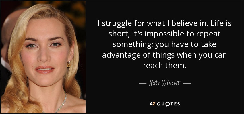 I struggle for what I believe in. Life is short, it's impossible to repeat something; you have to take advantage of things when you can reach them. - Kate Winslet