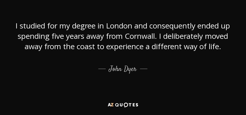 I studied for my degree in London and consequently ended up spending five years away from Cornwall. I deliberately moved away from the coast to experience a different way of life. - John Dyer