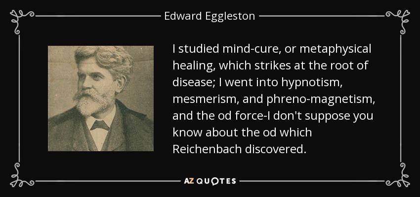 I studied mind-cure, or metaphysical healing, which strikes at the root of disease; I went into hypnotism, mesmerism, and phreno-magnetism, and the od force-I don't suppose you know about the od which Reichenbach discovered. - Edward Eggleston