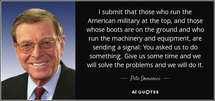 I submit that those who run the American military at the top, and those whose boots are on the ground and who run the machinery and equipment, are sending a signal: You asked us to do something. Give us some time and we will solve the problems and we will do it. - Pete Domenici