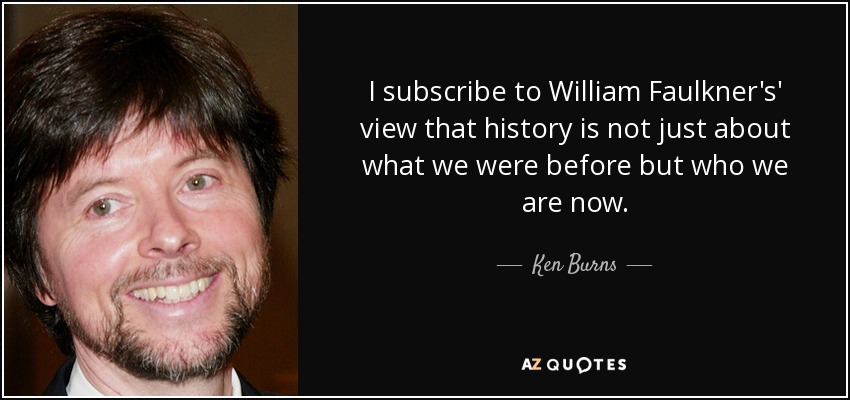 I subscribe to William Faulkner's' view that history is not just about what we were before but who we are now. - Ken Burns