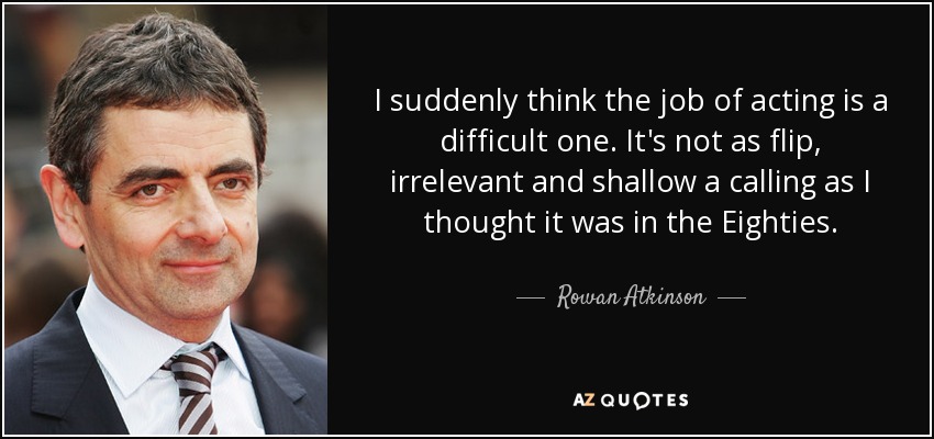 I suddenly think the job of acting is a difficult one. It's not as flip, irrelevant and shallow a calling as I thought it was in the Eighties. - Rowan Atkinson