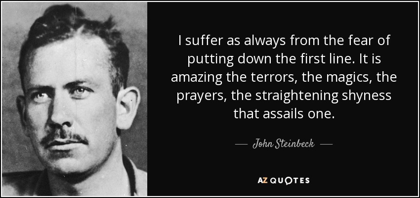 I suffer as always from the fear of putting down the first line. It is amazing the terrors, the magics, the prayers, the straightening shyness that assails one. - John Steinbeck