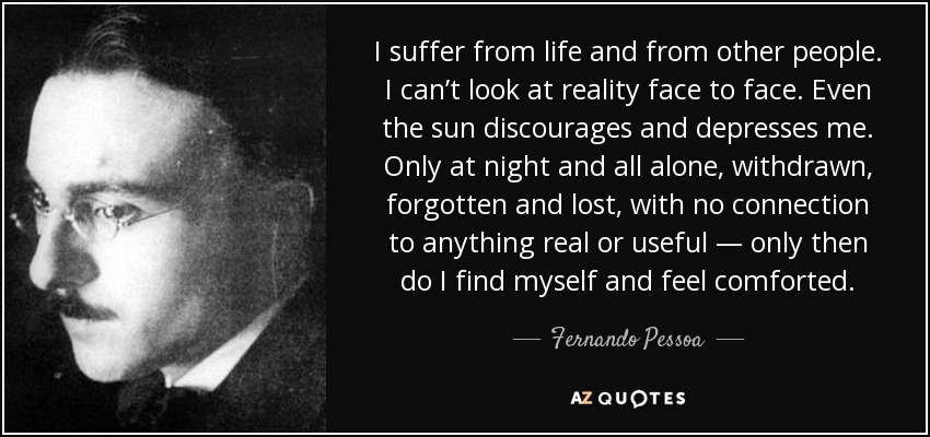 I suffer from life and from other people. I can’t look at reality face to face. Even the sun discourages and depresses me. Only at night and all alone, withdrawn, forgotten and lost, with no connection to anything real or useful — only then do I find myself and feel comforted. - Fernando Pessoa