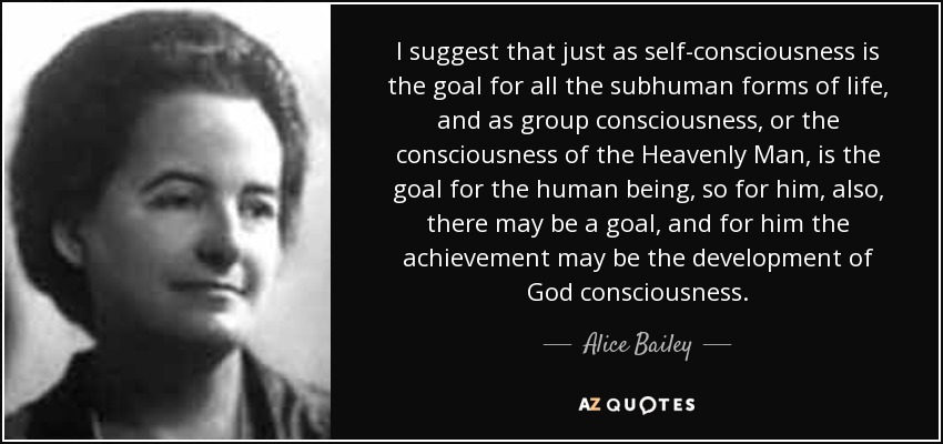 I suggest that just as self-consciousness is the goal for all the subhuman forms of life, and as group consciousness, or the consciousness of the Heavenly Man, is the goal for the human being, so for him, also, there may be a goal, and for him the achievement may be the development of God consciousness. - Alice Bailey