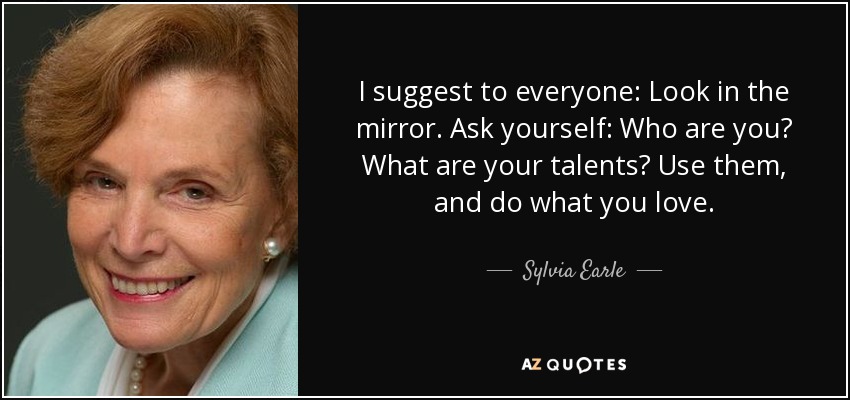 I suggest to everyone: Look in the mirror. Ask yourself: Who are you? What are your talents? Use them, and do what you love. - Sylvia Earle