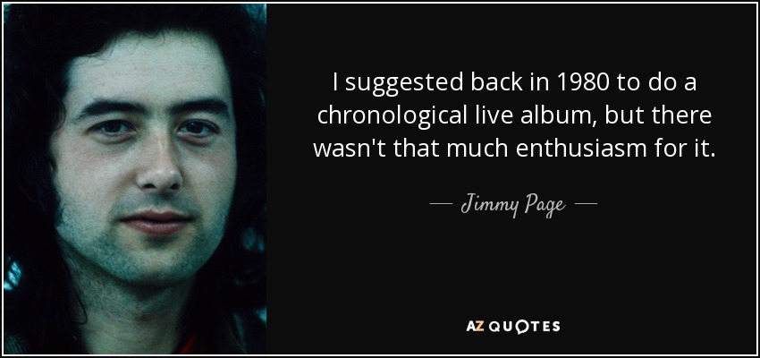 I suggested back in 1980 to do a chronological live album, but there wasn't that much enthusiasm for it. - Jimmy Page