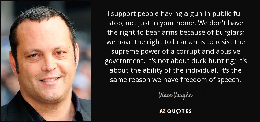I support people having a gun in public full stop, not just in your home. We don't have the right to bear arms because of burglars; we have the right to bear arms to resist the supreme power of a corrupt and abusive government. It's not about duck hunting; it's about the ability of the individual. It's the same reason we have freedom of speech. - Vince Vaughn