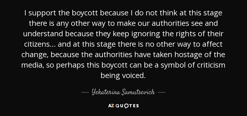 I support the boycott because I do not think at this stage there is any other way to make our authorities see and understand because they keep ignoring the rights of their citizens ... and at this stage there is no other way to affect change, because the authorities have taken hostage of the media, so perhaps this boycott can be a symbol of criticism being voiced. - Yekaterina Samutsevich
