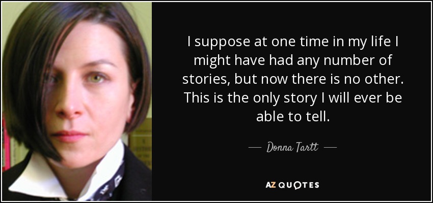 I suppose at one time in my life I might have had any number of stories, but now there is no other. This is the only story I will ever be able to tell. - Donna Tartt