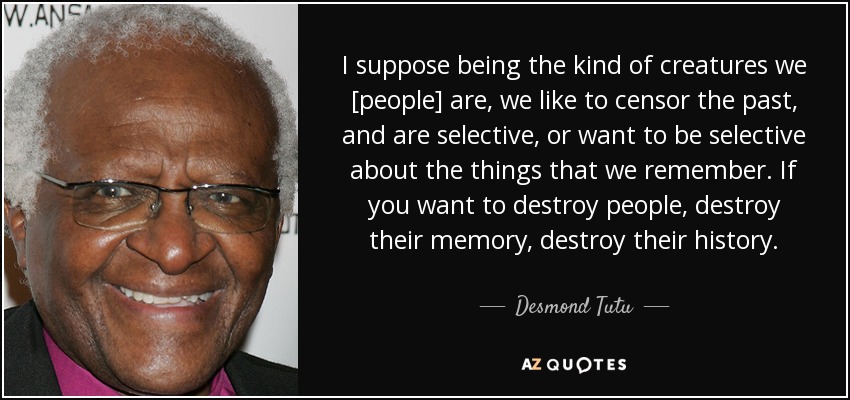 I suppose being the kind of creatures we [people] are, we like to censor the past, and are selective, or want to be selective about the things that we remember. If you want to destroy people, destroy their memory, destroy their history. - Desmond Tutu