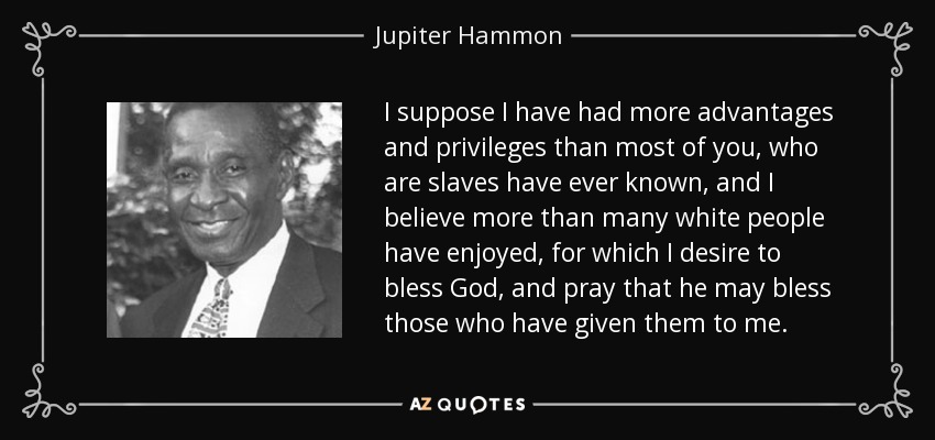 I suppose I have had more advantages and privileges than most of you, who are slaves have ever known, and I believe more than many white people have enjoyed, for which I desire to bless God, and pray that he may bless those who have given them to me. - Jupiter Hammon