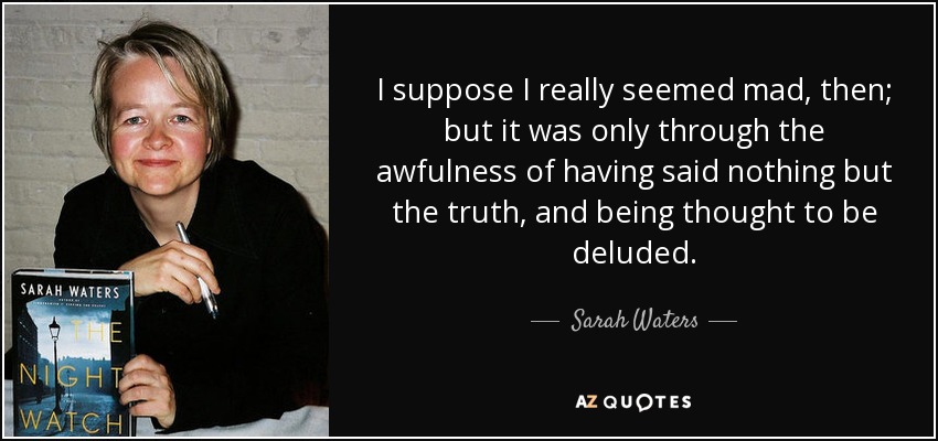 I suppose I really seemed mad, then; but it was only through the awfulness of having said nothing but the truth, and being thought to be deluded. - Sarah Waters