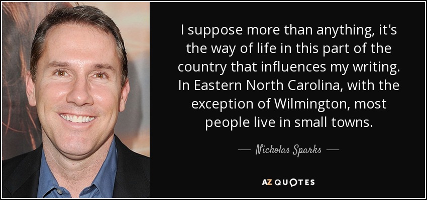 I suppose more than anything, it's the way of life in this part of the country that influences my writing. In Eastern North Carolina, with the exception of Wilmington, most people live in small towns. - Nicholas Sparks