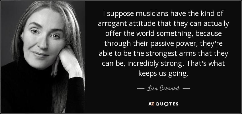 I suppose musicians have the kind of arrogant attitude that they can actually offer the world something, because through their passive power, they're able to be the strongest arms that they can be, incredibly strong. That's what keeps us going. - Lisa Gerrard