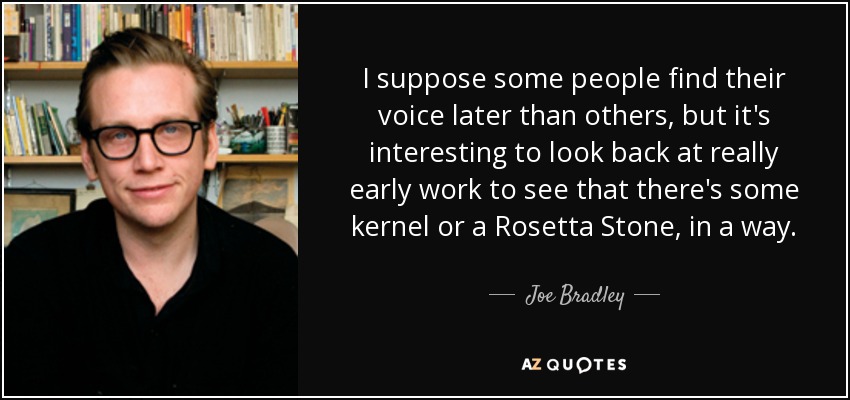 I suppose some people find their voice later than others, but it's interesting to look back at really early work to see that there's some kernel or a Rosetta Stone, in a way. - Joe Bradley