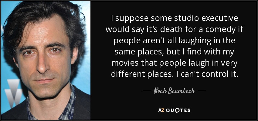 I suppose some studio executive would say it's death for a comedy if people aren't all laughing in the same places, but I find with my movies that people laugh in very different places. I can't control it. - Noah Baumbach