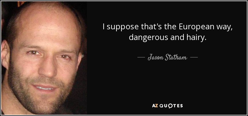 I suppose that's the European way, dangerous and hairy. - Jason Statham