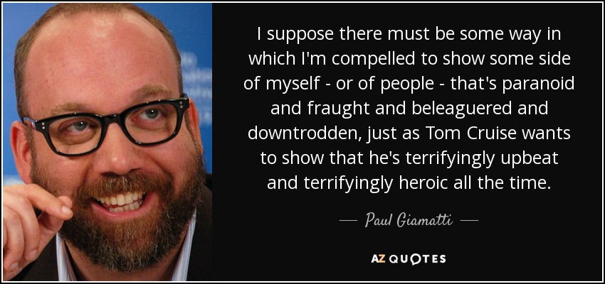 I suppose there must be some way in which I'm compelled to show some side of myself - or of people - that's paranoid and fraught and beleaguered and downtrodden, just as Tom Cruise wants to show that he's terrifyingly upbeat and terrifyingly heroic all the time. - Paul Giamatti