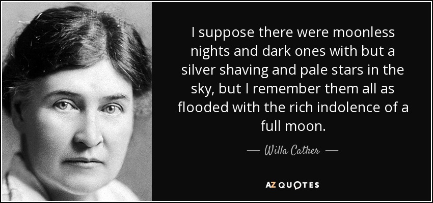 I suppose there were moonless nights and dark ones with but a silver shaving and pale stars in the sky, but I remember them all as flooded with the rich indolence of a full moon. - Willa Cather