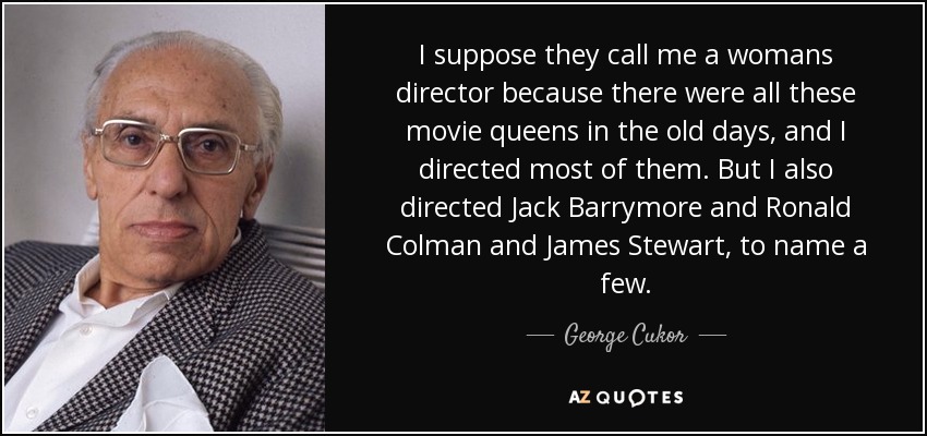I suppose they call me a womans director because there were all these movie queens in the old days, and I directed most of them. But I also directed Jack Barrymore and Ronald Colman and James Stewart, to name a few. - George Cukor