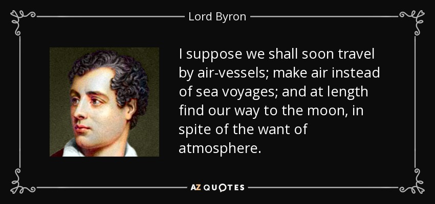 I suppose we shall soon travel by air-vessels; make air instead of sea voyages; and at length find our way to the moon, in spite of the want of atmosphere. - Lord Byron