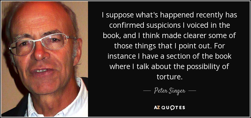 I suppose what's happened recently has confirmed suspicions I voiced in the book, and I think made clearer some of those things that I point out. For instance I have a section of the book where I talk about the possibility of torture. - Peter Singer