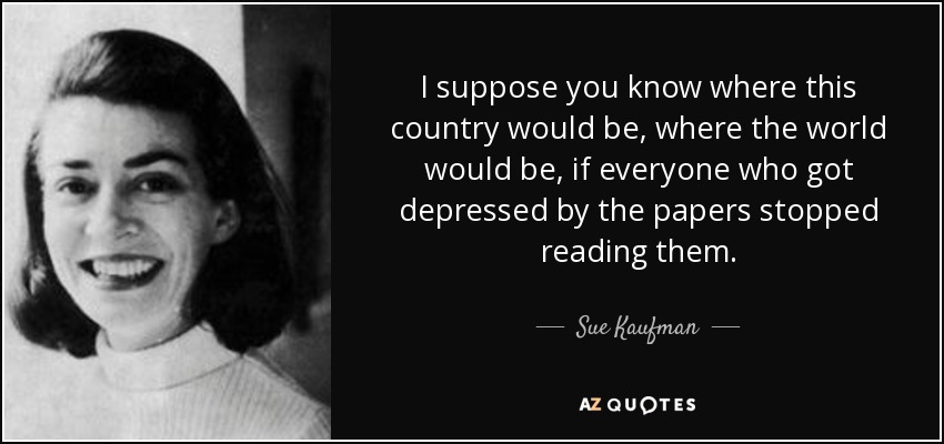I suppose you know where this country would be, where the world would be, if everyone who got depressed by the papers stopped reading them. - Sue Kaufman