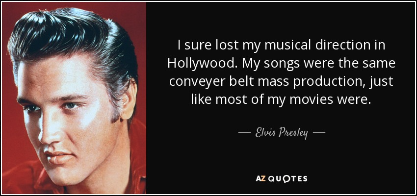 I sure lost my musical direction in Hollywood. My songs were the same conveyer belt mass production, just like most of my movies were. - Elvis Presley
