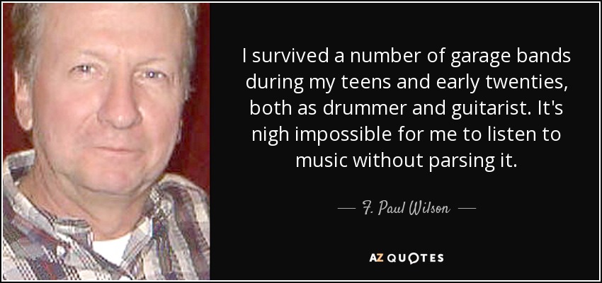 I survived a number of garage bands during my teens and early twenties, both as drummer and guitarist. It's nigh impossible for me to listen to music without parsing it. - F. Paul Wilson