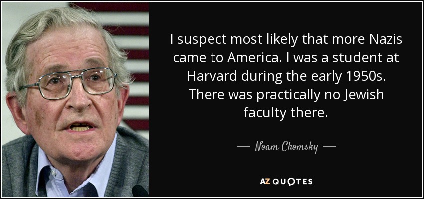 I suspect most likely that more Nazis came to America. I was a student at Harvard during the early 1950s. There was practically no Jewish faculty there. - Noam Chomsky